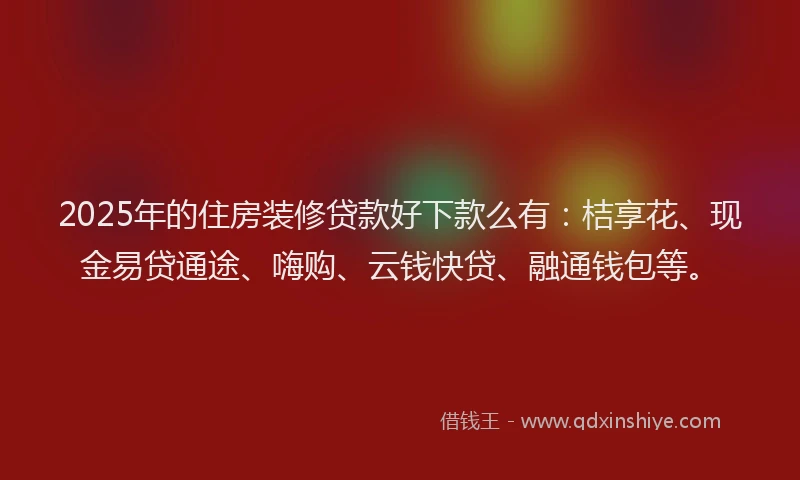 2025年的住房装修贷款好下款么有：桔享花、现金易贷通途、嗨购、云钱快贷、融通钱包等。