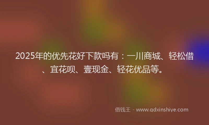 2025年的优先花好下款吗有：一川商城、轻松借、宜花呗、壹现金、轻花优品等。