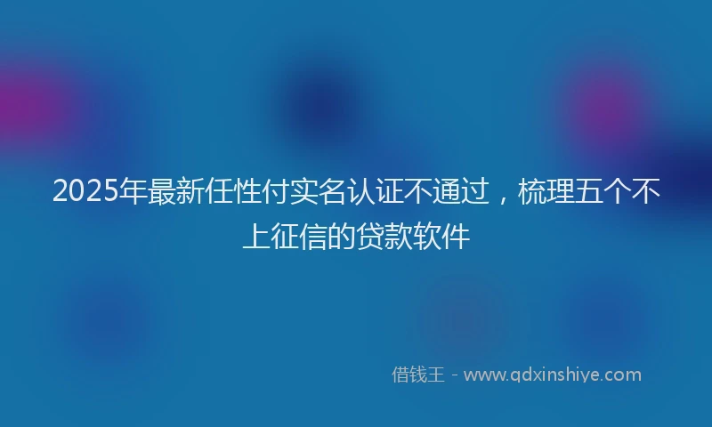 2025年最新任性付实名认证不通过，梳理五个不上征信的贷款软件