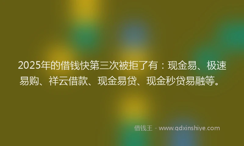 2025年的借钱快第三次被拒了有：现金易、极速易购、祥云借款、现金易贷、现金秒贷易融等。