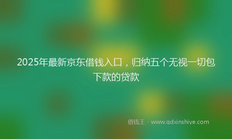 2025年最新京东借钱入口，归纳五个无视一切包下款的贷款