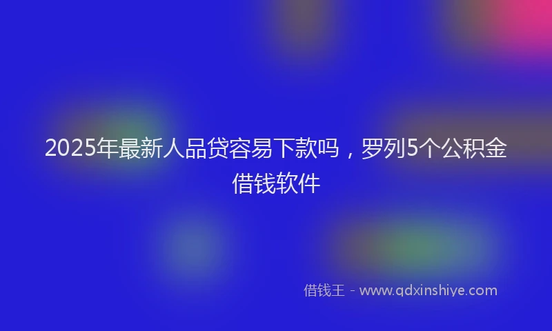 2025年最新人品贷容易下款吗，罗列5个公积金借钱软件