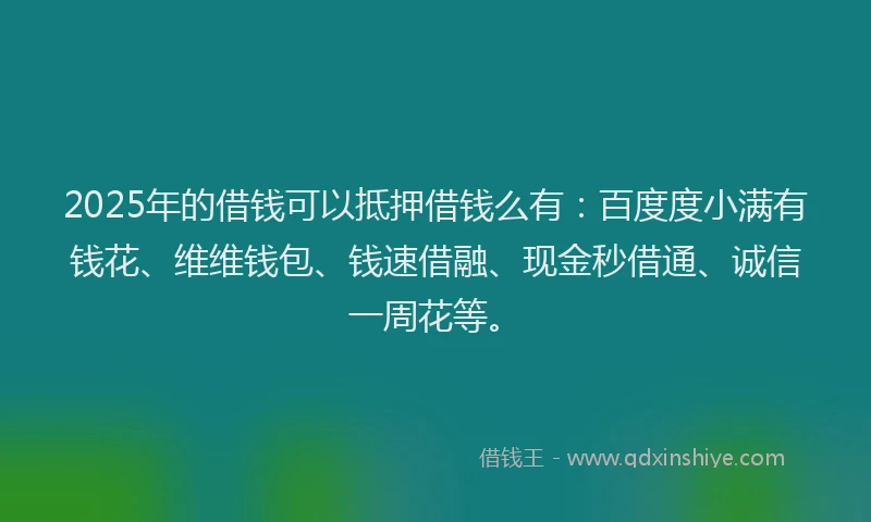 2025年的借钱可以抵押借钱么有：百度度小满有钱花、维维钱包、钱速借融、现金秒借通、诚信一周花等。