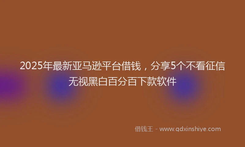 2025年最新亚马逊平台借钱，分享5个不看征信无视黑白百分百下款软件