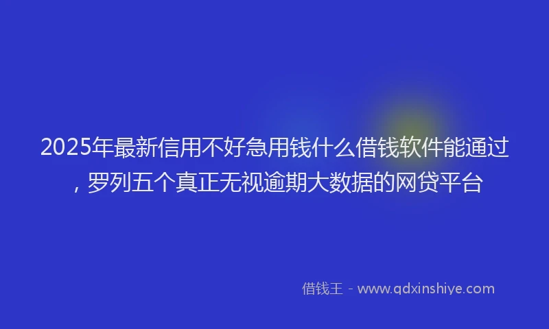 2025年最新信用不好急用钱什么借钱软件能通过，罗列五个真正无视逾期大数据的网贷平台