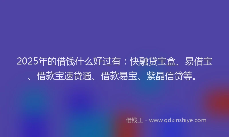 2025年的借钱什么好过有：快融贷宝盒、易借宝、借款宝速贷通、借款易宝、紫晶信贷等。