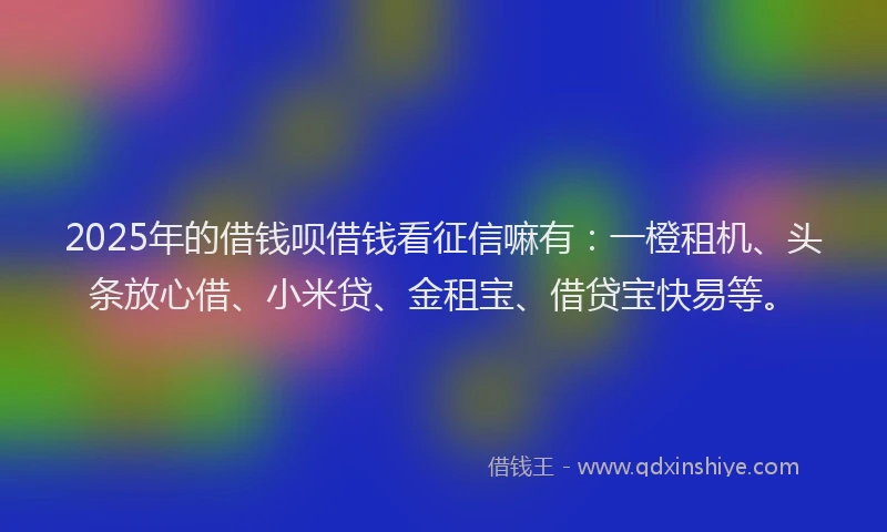 2025年的借钱呗借钱看征信嘛有：一橙租机、头条放心借、小米贷、金租宝、借贷宝快易等。