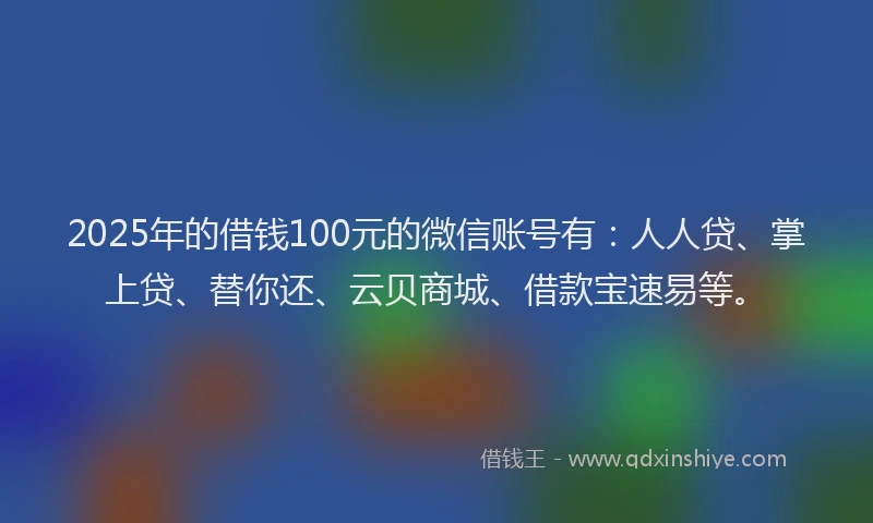 2025年的借钱100元的微信账号有：人人贷、掌上贷、替你还、云贝商城、借款宝速易等。