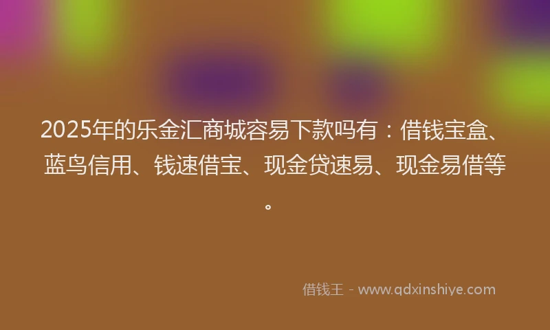 2025年的乐金汇商城容易下款吗有：借钱宝盒、蓝鸟信用、钱速借宝、现金贷速易、现金易借等。