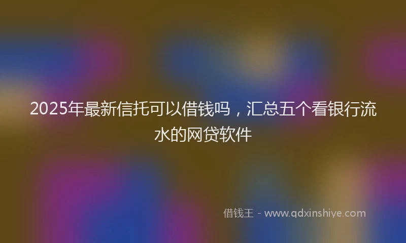 2025年最新信托可以借钱吗，汇总五个看银行流水的网贷软件