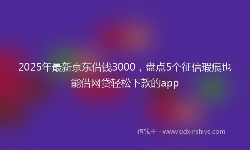 2025年最新京东借钱3000，盘点5个征信瑕疵也能借网贷轻松下款的app