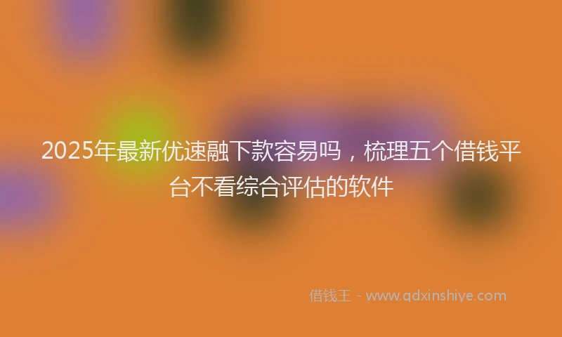 2025年最新优速融下款容易吗，梳理五个借钱平台不看综合评估的软件