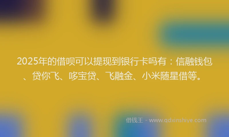 2025年的借呗可以提现到银行卡吗有：信融钱包、贷你飞、哆宝贷、飞融金、小米随星借等。
