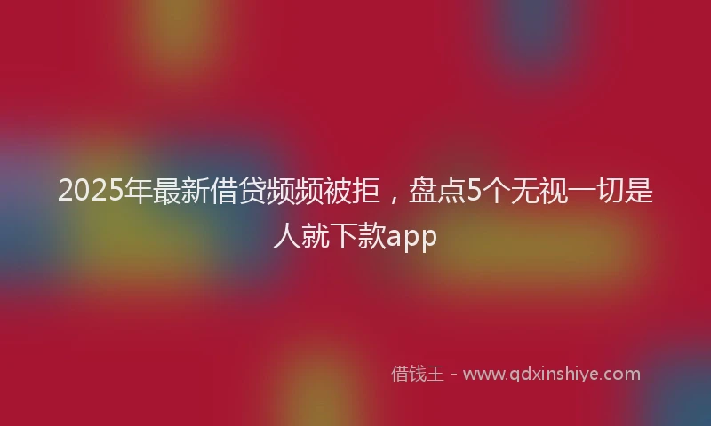2025年最新借贷频频被拒，盘点5个无视一切是人就下款app