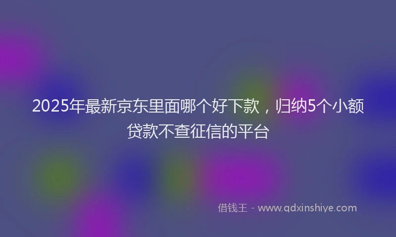 2025年最新京东里面哪个好下款，归纳5个小额贷款不查征信的平台