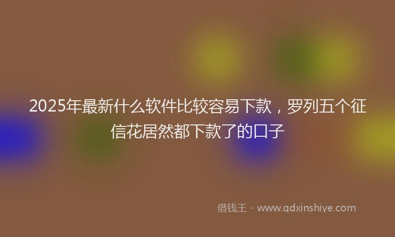 2025年最新什么软件比较容易下款，罗列五个征信花居然都下款了的口子