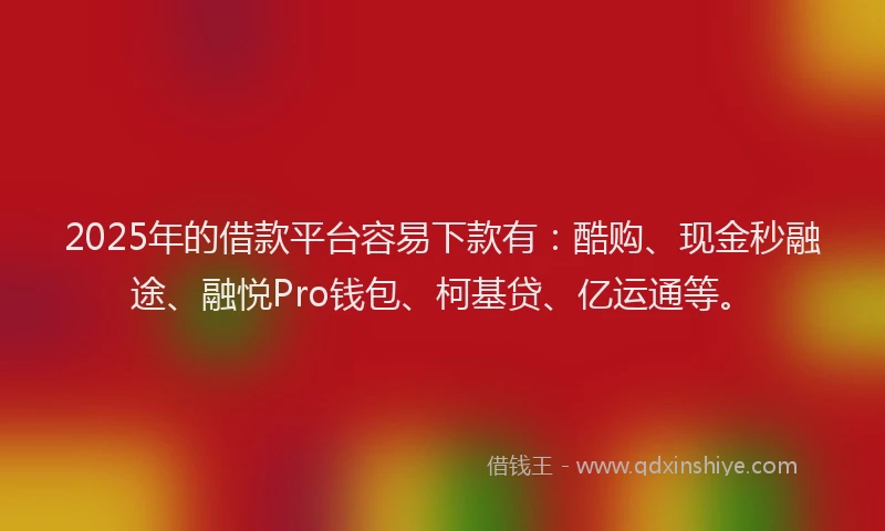 2025年的借款平台容易下款有：酷购、现金秒融途、融悦Pro钱包、柯基贷、亿运通等。