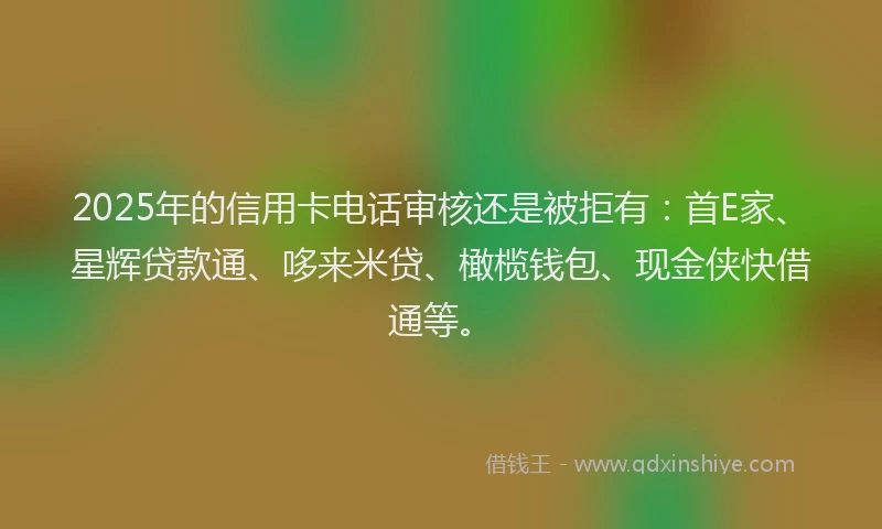 2025年的信用卡电话审核还是被拒有：首E家、星辉贷款通、哆来米贷、橄榄钱包、现金侠快借通等。