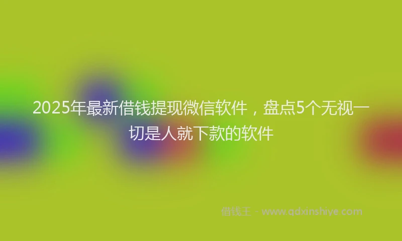 2025年最新借钱提现微信软件，盘点5个无视一切是人就下款的软件