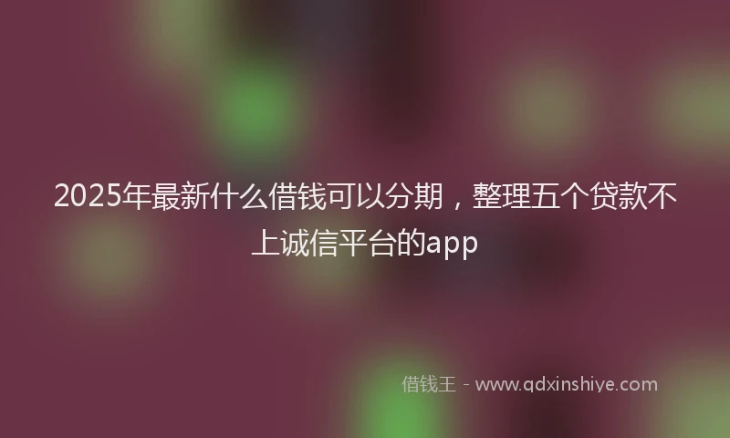 2025年最新什么借钱可以分期，整理五个贷款不上诚信平台的app