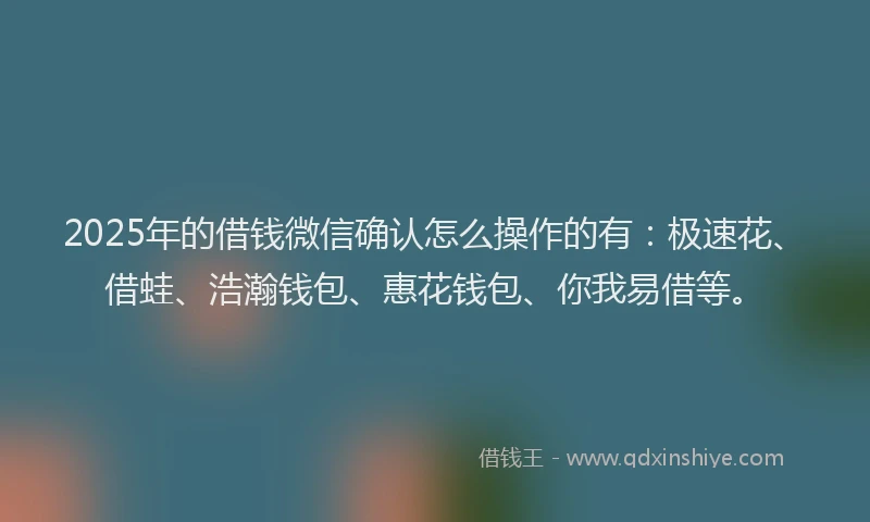 2025年的借钱微信确认怎么操作的有：极速花、借蛙、浩瀚钱包、惠花钱包、你我易借等。