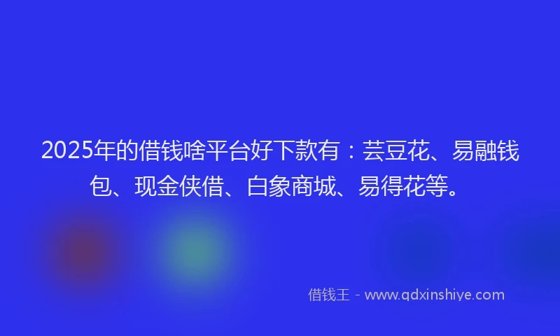 2025年的借钱啥平台好下款有：芸豆花、易融钱包、现金侠借、白象商城、易得花等。