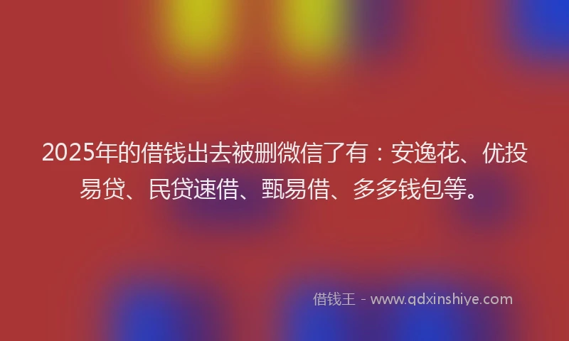 2025年的借钱出去被删微信了有：安逸花、优投易贷、民贷速借、甄易借、多多钱包等。
