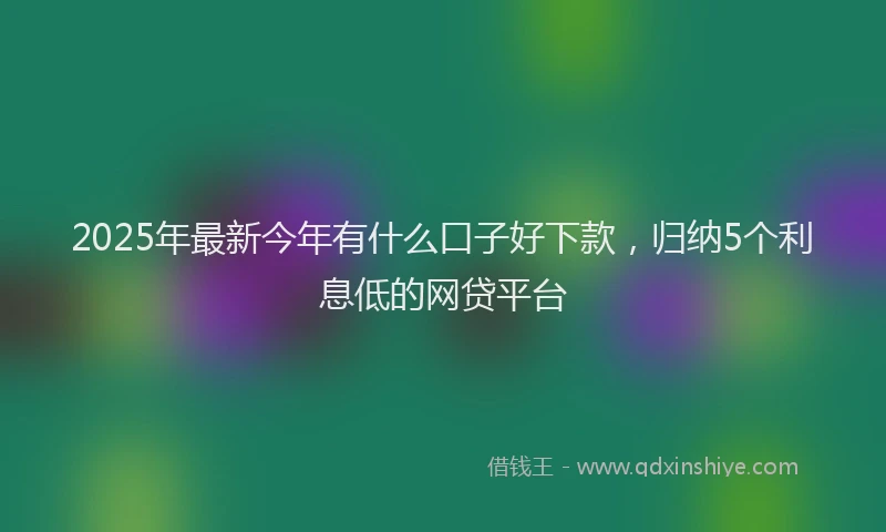 2025年最新今年有什么口子好下款，归纳5个利息低的网贷平台