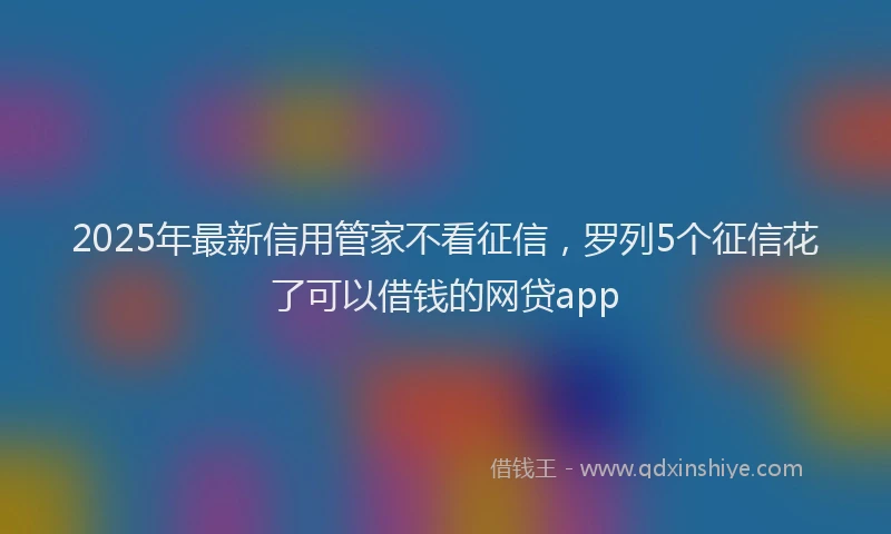 2025年最新信用管家不看征信，罗列5个征信花了可以借钱的网贷app