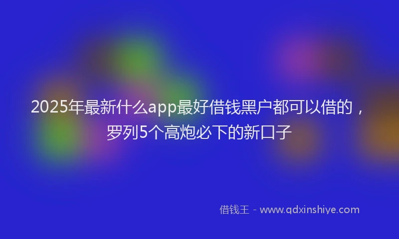 2025年最新什么app最好借钱黑户都可以借的，罗列5个高炮必下的新口子