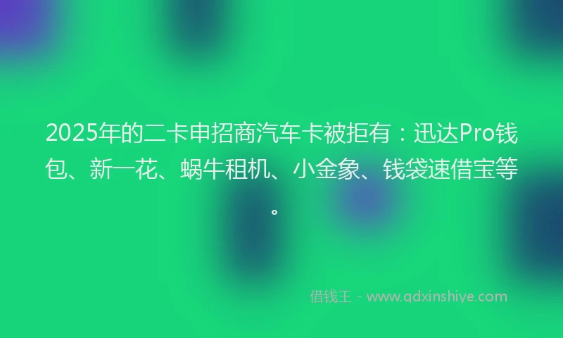 2025年的二卡申招商汽车卡被拒有：迅达Pro钱包、新一花、蜗牛租机、小金象、钱袋速借宝等。