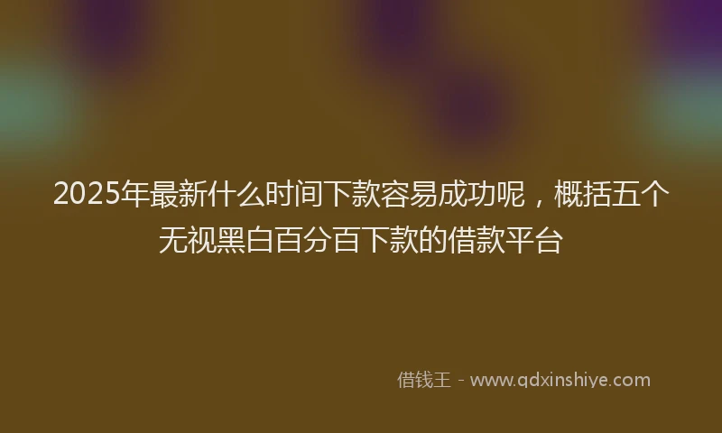 2025年最新什么时间下款容易成功呢，概括五个无视黑白百分百下款的借款平台