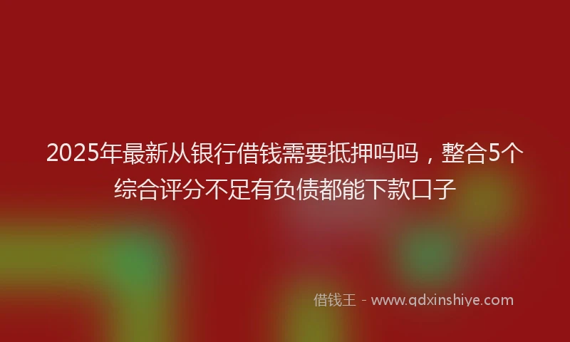 2025年最新从银行借钱需要抵押吗吗，整合5个综合评分不足有负债都能下款口子