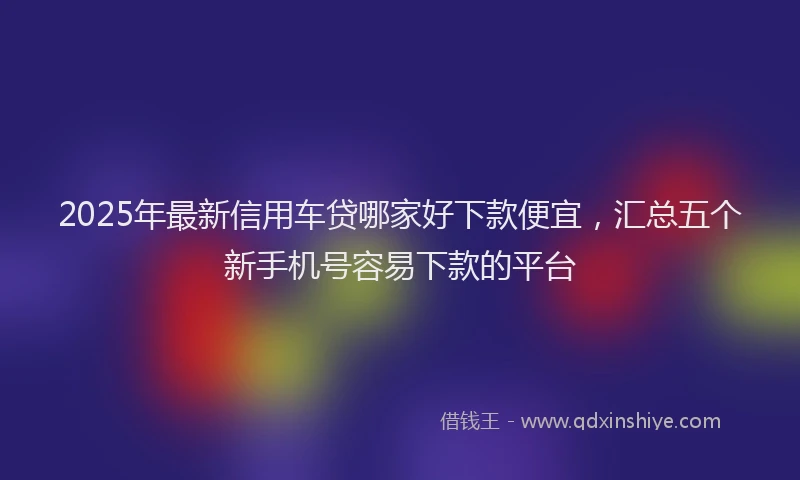 2025年最新信用车贷哪家好下款便宜，汇总五个新手机号容易下款的平台