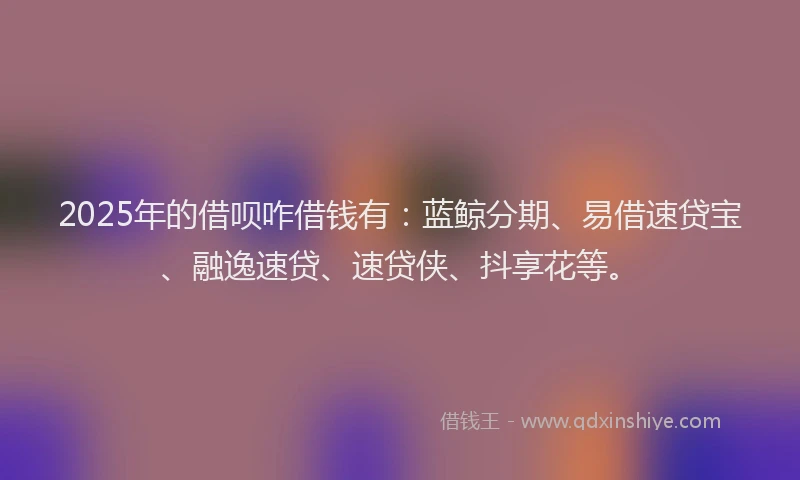 2025年的借呗咋借钱有：蓝鲸分期、易借速贷宝、融逸速贷、速贷侠、抖享花等。