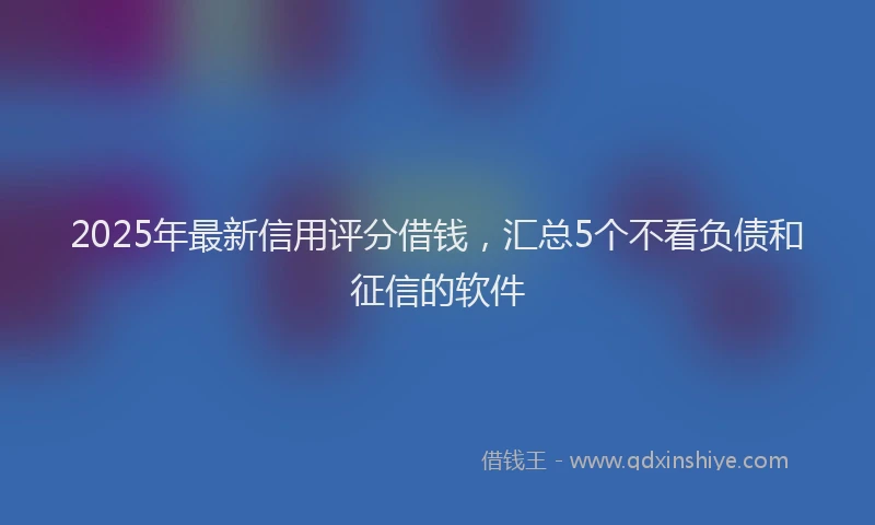 2025年最新信用评分借钱，汇总5个不看负债和征信的软件