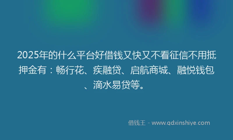 2025年的什么平台好借钱又快又不看征信不用抵押金有：畅行花、疾融贷、启航商城、融悦钱包、滴水易贷等。