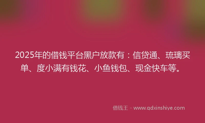 2025年的借钱平台黑户放款有：信贷通、琉璃买单、度小满有钱花、小鱼钱包、现金快车等。