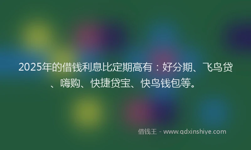 2025年的借钱利息比定期高有：好分期、飞鸟贷、嗨购、快捷贷宝、快鸟钱包等。