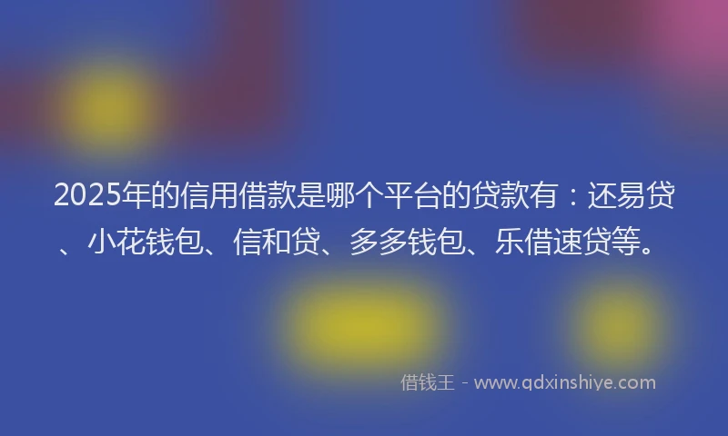 2025年的信用借款是哪个平台的贷款有：还易贷、小花钱包、信和贷、多多钱包、乐借速贷等。