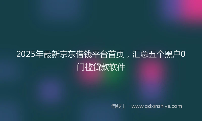 2025年最新京东借钱平台首页，汇总五个黑户0门槛贷款软件