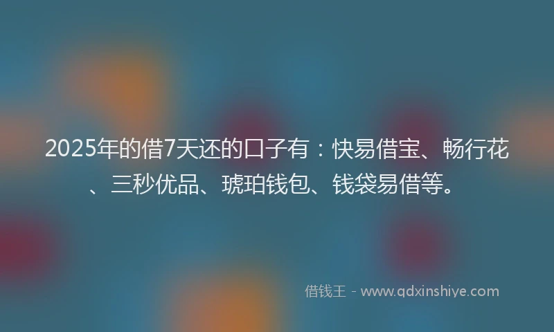 2025年的借7天还的口子有：快易借宝、畅行花、三秒优品、琥珀钱包、钱袋易借等。