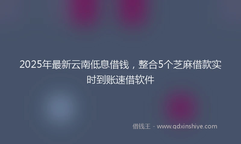 2025年最新云南低息借钱，整合5个芝麻借款实时到账速借软件