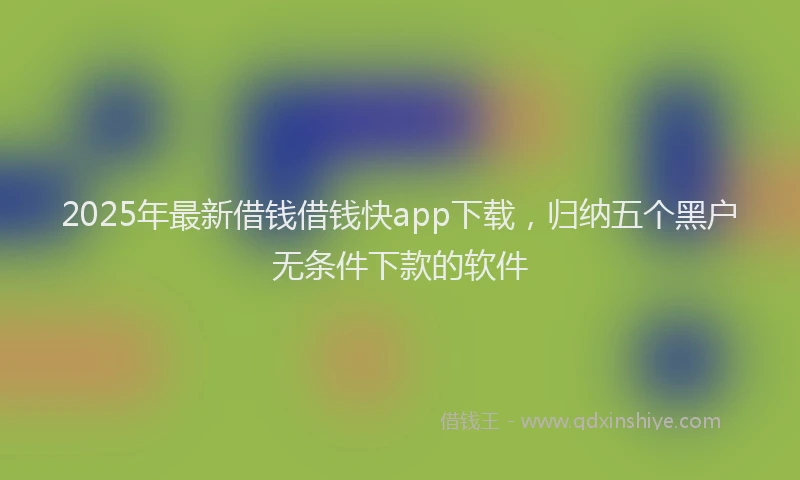 2025年最新借钱借钱快app下载，归纳五个黑户无条件下款的软件
