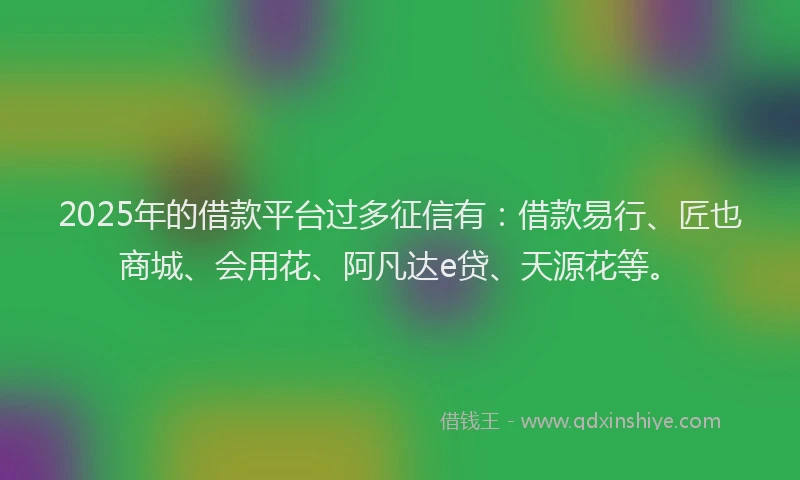 2025年的借款平台过多征信有：借款易行、匠也商城、会用花、阿凡达e贷、天源花等。
