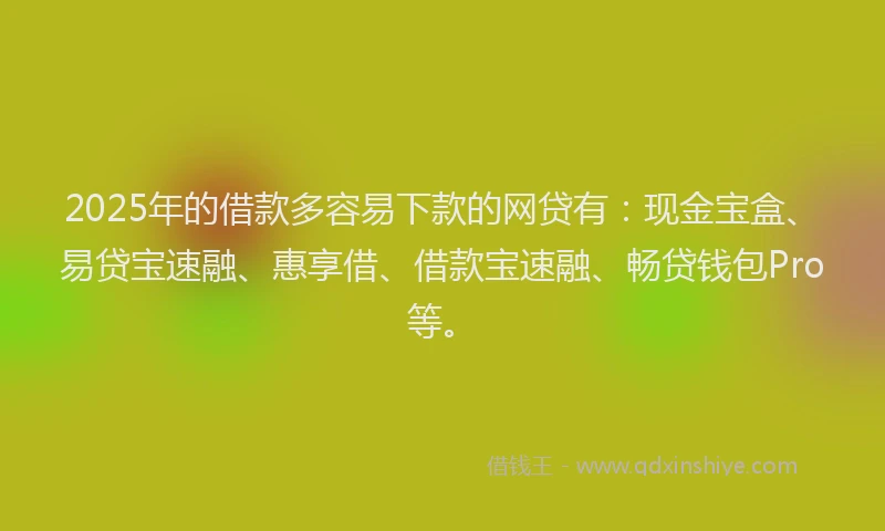 2025年的借款多容易下款的网贷有：现金宝盒、易贷宝速融、惠享借、借款宝速融、畅贷钱包Pro等。