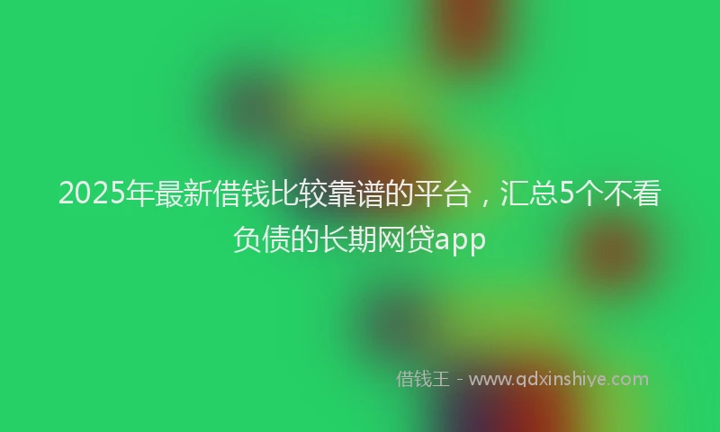 2025年最新借钱比较靠谱的平台，汇总5个不看负债的长期网贷app