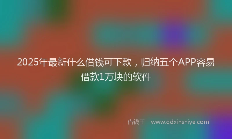 2025年最新什么借钱可下款，归纳五个APP容易借款1万块的软件
