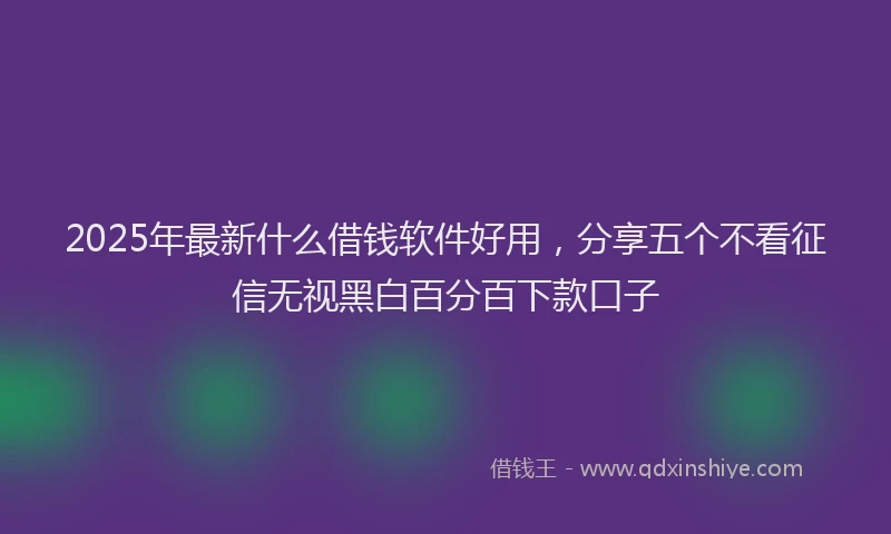 2025年最新什么借钱软件好用，分享五个不看征信无视黑白百分百下款口子
