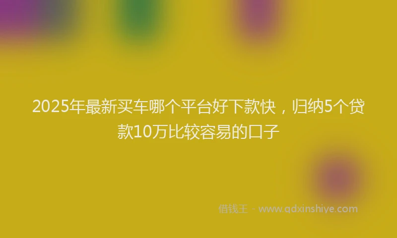 2025年最新买车哪个平台好下款快，归纳5个贷款10万比较容易的口子